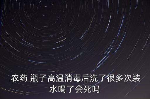  農(nóng)藥 瓶子高溫消毒后洗了很多次裝水喝了會死嗎