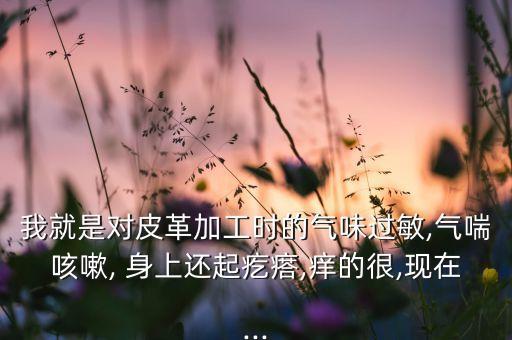 我就是對皮革加工時的氣味過敏,氣喘咳嗽, 身上還起疙瘩,癢的很,現在...