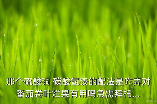 那個硫酸銅 碳酸氫銨的配法是咋弄對番茄卷葉爛果有用嗎急需拜托...