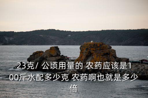 23克/ 公頃用量的 農(nóng)藥應(yīng)該是100斤水配多少克 農(nóng)藥啊也就是多少倍