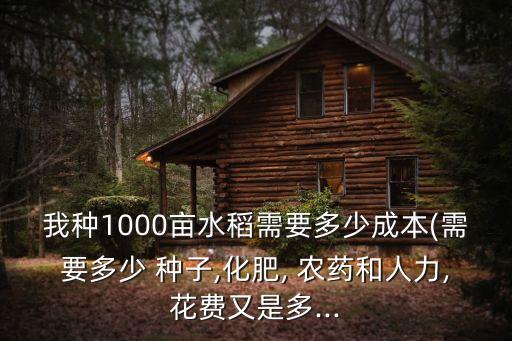 我種1000畝水稻需要多少成本(需要多少 種子,化肥, 農藥和人力,花費又是多...