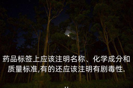 藥品標簽上應該注明名稱、化學成分和質量標準,有的還應該注明有劇毒性...