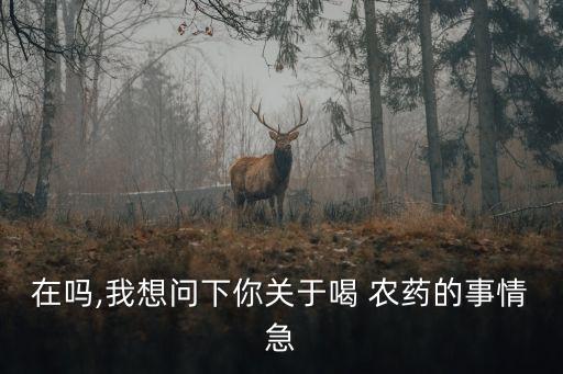 在嗎,我想問下你關于喝 農藥的事情急