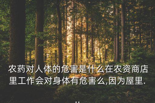  農藥對人體的危害是什么在農資商店里工作會對身體有危害么,因為屋里...