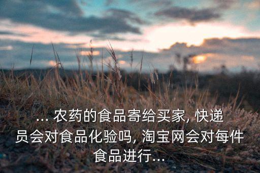 ... 農(nóng)藥的食品寄給買家, 快遞員會(huì)對(duì)食品化驗(yàn)嗎, 淘寶網(wǎng)會(huì)對(duì)每件食品進(jìn)行...