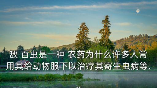 敵 百蟲是一種 農藥為什么許多人常用其給動物服下以治療其寄生蟲病等...