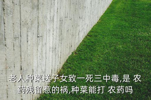 老人種菜送子女致一死三中毒,是 農藥殘留惹的禍,種菜能打 農藥嗎