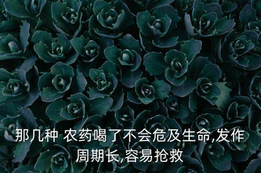那幾種 農(nóng)藥喝了不會(huì)危及生命,發(fā)作周期長(zhǎng),容易搶救