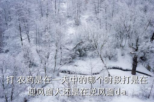 打 農藥是在一天中的哪個時段打是在迎風面大還是在逆風面da