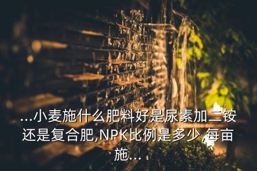 ...小麥?zhǔn)┦裁捶柿虾檬悄蛩丶佣@還是復(fù)合肥,NPK比例是多少,每畝施...