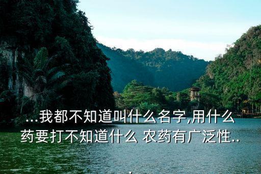 ...我都不知道叫什么名字,用什么藥要打不知道什么 農藥有廣泛性...