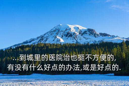 ...到城里的醫(yī)院治也挺不方便的,有沒有什么好點的辦法,或是好點的...