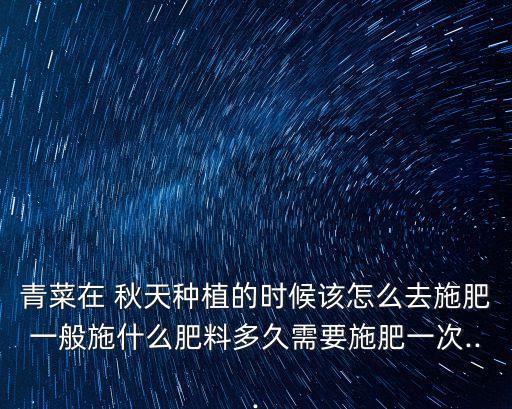 青菜在 秋天種植的時候該怎么去施肥一般施什么肥料多久需要施肥一次...