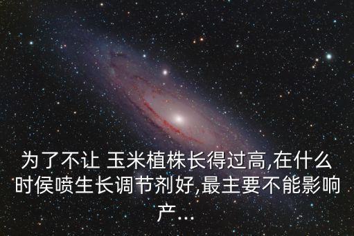 為了不讓 玉米植株長得過高,在什么時侯噴生長調節劑好,最主要不能影響產...