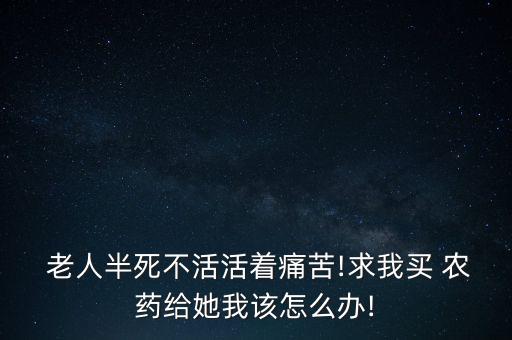  老人半死不活活著痛苦!求我買 農藥給她我該怎么辦!