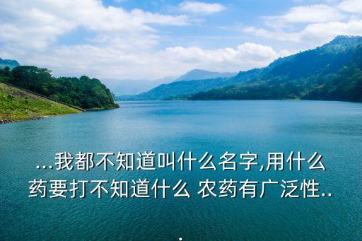 ...我都不知道叫什么名字,用什么藥要打不知道什么 農藥有廣泛性...