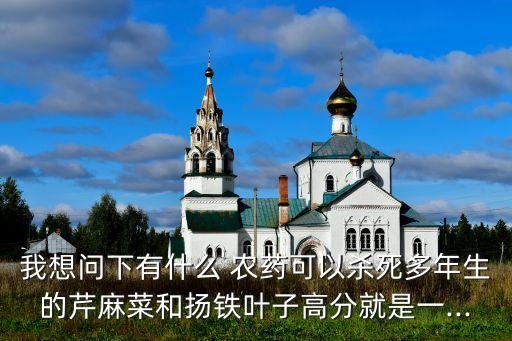 我想問下有什么 農(nóng)藥可以殺死多年生的芹麻菜和揚鐵葉子高分就是一...