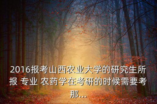 2016報考山西農業大學的研究生所報 專業 農藥學在考研的時候需要考那...