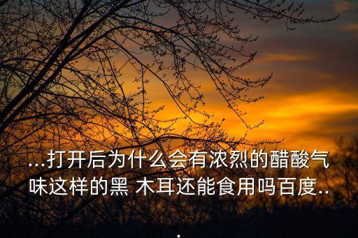 ...打開后為什么會(huì)有濃烈的醋酸氣味這樣的黑 木耳還能食用嗎百度...