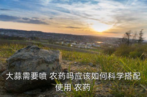 大蒜需要噴 農(nóng)藥嗎應(yīng)該如何科學(xué)搭配使用 農(nóng)藥