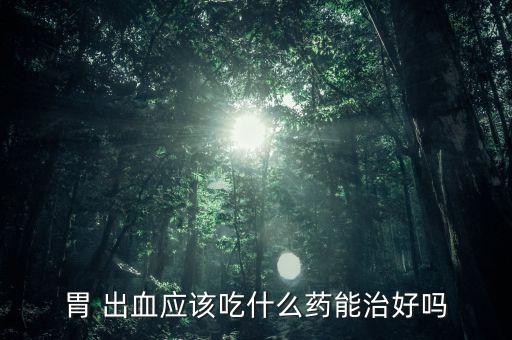 胃 出血應該吃什么藥能治好嗎