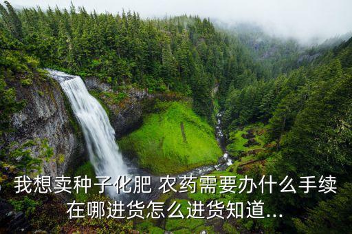 我想賣種子化肥 農(nóng)藥需要辦什么手續(xù)在哪進(jìn)貨怎么進(jìn)貨知道...