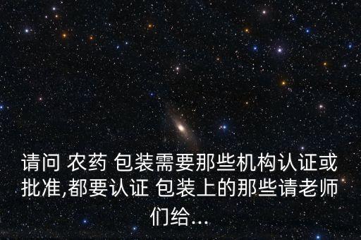 請問 農藥 包裝需要那些機構認證或批準,都要認證 包裝上的那些請老師們給...