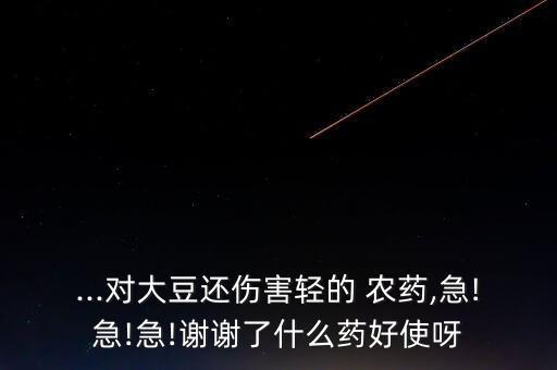 ...對大豆還傷害輕的 農藥,急!急!急!謝謝了什么藥好使呀