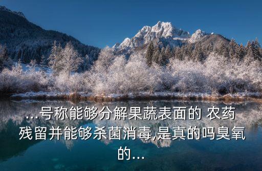 ...號稱能夠分解果蔬表面的 農藥 殘留并能夠殺菌消毒,是真的嗎臭氧的...