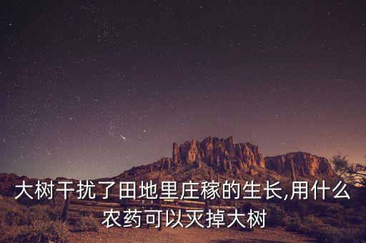 大樹干擾了田地里莊稼的生長,用什么 農藥可以滅掉大樹