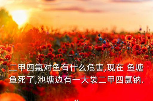 二甲四氯對(duì)魚有什么危害,現(xiàn)在 魚塘魚死了,池塘邊有一大袋二甲四氯鈉...