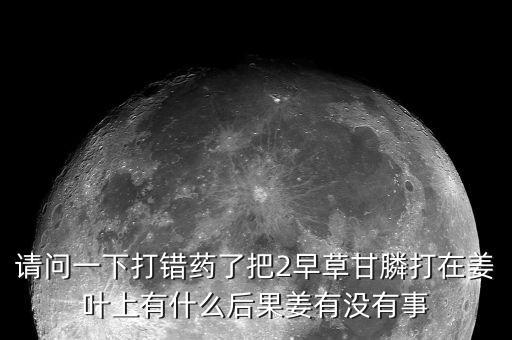請問一下打錯藥了把2早草甘膦打在姜葉上有什么后果姜有沒有事
