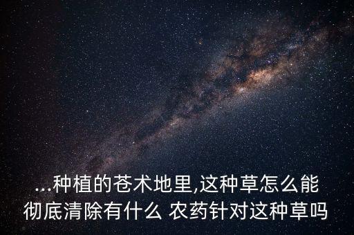 ...種植的蒼術(shù)地里,這種草怎么能徹底清除有什么 農(nóng)藥針對(duì)這種草嗎