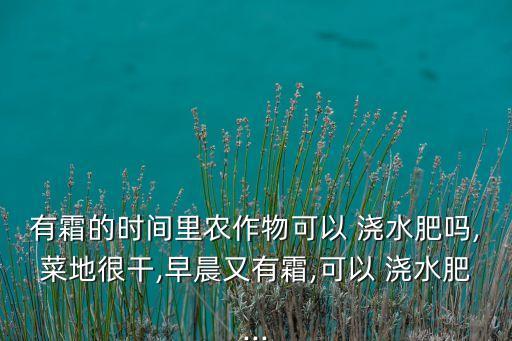 有霜的時間里農作物可以 澆水肥嗎,菜地很干,早晨又有霜,可以 澆水肥...