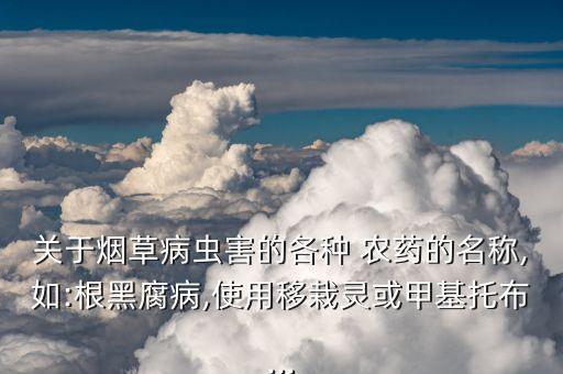 關于煙草病蟲害的各種 農藥的名稱,如:根黑腐病,使用移栽靈或甲基托布...