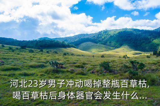 河北23歲男子沖動喝掉整瓶百草枯,喝百草枯后身體器官會發生什么...