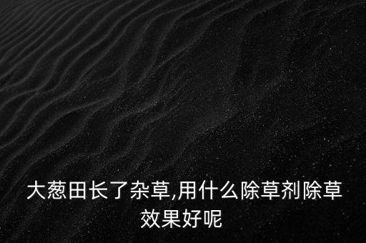 大蔥田長了雜草,用什么除草劑除草效果好呢