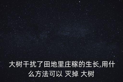  大樹干擾了田地里莊稼的生長,用什么方法可以 滅掉 大樹