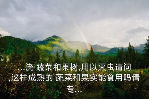 ...澆 蔬菜和果樹,用以滅蟲請問,這樣成熟的 蔬菜和果實能食用嗎請專...