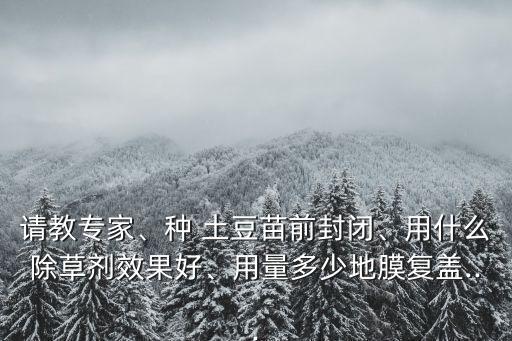 請教專家、種 土豆苗前封閉、用什么除草劑效果好、用量多少地膜復蓋...