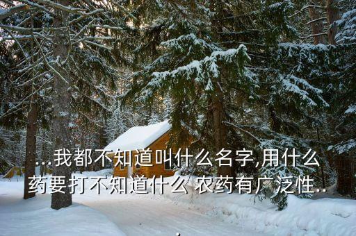 ...我都不知道叫什么名字,用什么藥要打不知道什么 農(nóng)藥有廣泛性...