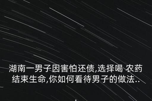 湖南一男子因害怕還債,選擇喝 農藥結束生命,你如何看待男子的做法...