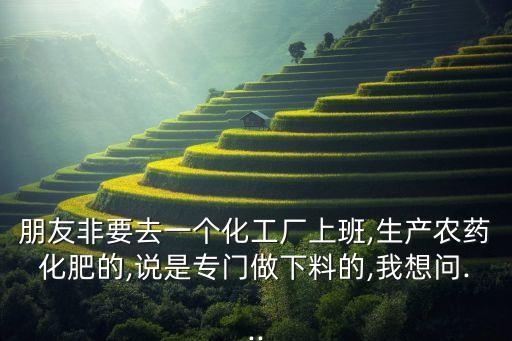 朋友非要去一個(gè)化工廠上班,生產(chǎn)農(nóng)藥化肥的,說(shuō)是專門(mén)做下料的,我想問(wèn)...