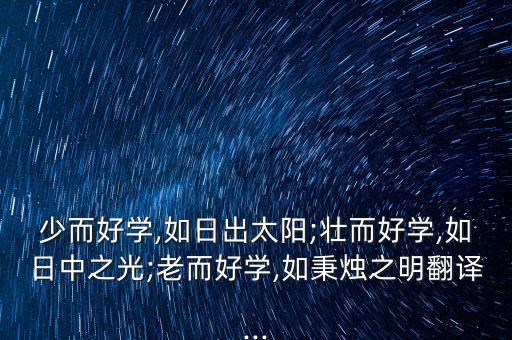 少而好學,如日出太陽;壯而好學,如日中之光;老而好學,如秉燭之明翻譯...