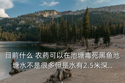 目前什么 農(nóng)藥可以在池塘毒死黑魚池塘水不是很多但是水有2.5米深...