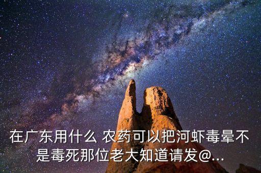 在廣東用什么 農藥可以把河蝦毒暈不是毒死那位老大知道請發@...