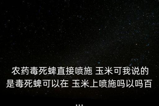  農藥毒死蜱直接噴施 玉米可我說的是毒死蜱可以在 玉米上噴施嗎以嗎百...