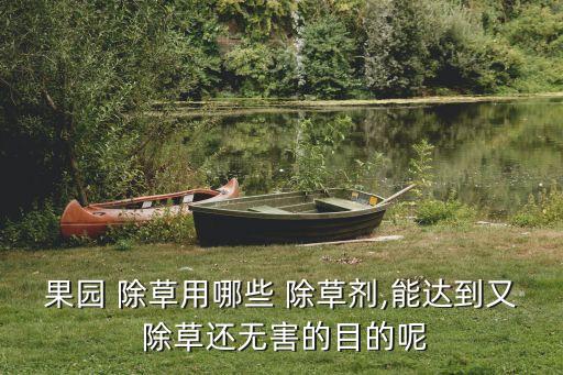 果園 除草用哪些 除草劑,能達到又 除草還無害的目的呢