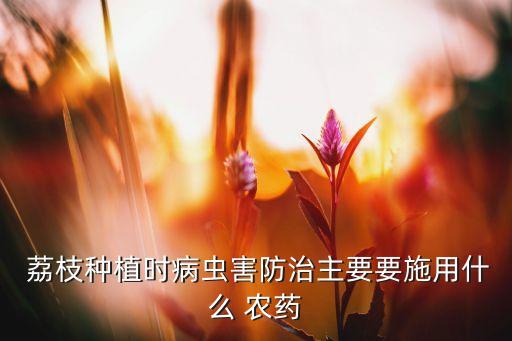  荔枝種植時病蟲害防治主要要施用什么 農藥