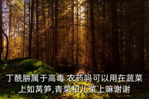 丁酰肼屬于高毒 農(nóng)藥嗎可以用在蔬菜上如萵筍,青菜和兒菜上嘛謝謝